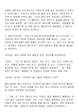 덧붙여 말하자면 슈드케이스는 카미조의 손에 있는 하나뿐이고 인덱스
는 빈손이었다. 속옷이나 잠옷은 몇 종류 갖고 있지만 기본적으로 수
도복 한 벌밖에 사복이 없는 그녀의 짐은 전부 카미조의 슈트케이스
안에 들어갔던 것이다. 또 출발하기 전에 인덱스는 얼굴을 붉히며 "이
것도 짐에 넣어줘" 하고 작은 등나무 케이스를 내밀었다. 내용물은 뭘
까 하고 생각했지만 입 밖에 냈다간 물리적으로 물어뜯길 것 같아서
얌전히 있기로 한 카미조 토우마다.
그 외에 짐이라면, 그녀는 늘 양손에 삼색고양이를 안고 다니지만 그
고양이는 현재 코모에 선생님의 아파트에 대출 중이다. 그녀는 "카,
카미조가 해외여행? 정말 괜찮은 건가요?! 아니 그, 여러 가지 의미로
!! 외국에는 선생님이 없다고요!" 하며 실례되는 말을 했지만 쓸데없
는 참견이다.
카미조는 로비 안쪽에 있는 출입국 관리 게이트를 바라보면서,
"어라? ...두고 온 물건은 없겠지. 지갑 있고, 여권 있고, 비행기 표
있고, 여행에 필요한 서류 있고, 갈아입을 옷 있고, 드라이어 있고,
휴대전화 있고, 여차할 때 쓸 돈도 은행에서 찾아왔고... 응, 괜찮,
겠지? 여기에서 '불행해!'로 연결되는 건망증 전개는 없을 거야.
"토우마, 토우마. 아까부터 뭘 그렇게 걱정하는 거야?"
들뜬 얼굴로 묻는 인덱스는 가슴속의 즐거움이 그대로 밖으로 흘러넘
치는 것 같다. 그녀의 모습을 보고 있다 보니 카미조는 자신의 떨떠름
한 마음이 바보처럼 생각되었다.
"...그렇, 지. 아아, 즐겨도 되는 거겠지! 항상 불행하다 불행하다 하
니까 일이 이상하게 꼬였던 거지. 나도 가끔은 행복해도 되는 걸거야!
이렇게 의미 있는 휴가는 좀처럼 없을 테니까! 좋았어, 북부 이탈리아
5박 7일 여행, 오랜만의 오랜만에 행복한 기분을 만끽해야지!!"
 