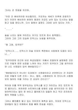 그녀는 쓴 웃음을 지으며,
"이런 건 베네치아랑 비슷할지도. 키오자는 16세기 이후에 관광지가
되기 이전의 베네치아 본래의 풍경이 지금도 남아 있는 도시라는 말을
듣고 있을 정도니까. 다시 말해서 결점도 그대로 남아 있다는 거지."
"......"
술술 나오는 말에 카미조는 자기도 모르게 잠시 침묵했다.
그러자 그런 그의 모습에 인덱스는 눈썹을 찌푸리며,
"왜 그래, 토우마?"
"인덱스가..., 인덱스가 마술 이외의 측면에서 사람에게 도움이 되다
니..."
"토우마한테 은근히 바보 취급당했어! 어째서 친절하게 설명해준 것만
으로 이렇게 분한 심정을 느껴야 하는 거지?! 토우마가 그럴 생각이라
면 나도 사정없이 덥석 해버릴지도!!"
"해버릴지도가 아니야! 도대체가! 사정없이라고 선언한다는 건 지금까
지랑 어떻게 다른 건지ㅡ 아니, 됐어, 시험해보지 마 안다니까 시험해
보지 않아도 아플 거라는 건 상상이 간다고!!"
위아래 이를 딱딱 맞부딪치는 인덱스를 보고 카미조는 저도 모르게 뒤
로 물러난다. 여차하면 슈트케이스를 방패로 삼을 생각이지만 이 정도
방어력으로는 얼마 못 버티고 물어뜯기지 않을까 하고 약간 진지하게
몸의 위험을 느낀다.
그러나 흠칫흠칫 떨고 있는 카미조의 예측과 달리, 의외로 인덱스는
덤벼들지 않고 어깨에서 힘을 빼며 한숨을 쉬었다.
 