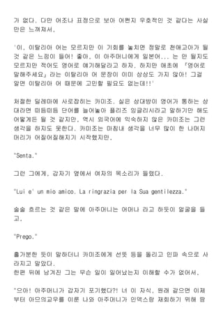 가 없다. 다만 어조나 표정으로 보아 어쩐지 우호적인 것 같다는 사실
만은 느껴져서,
'이, 이탈리아 어는 모르지만 이 기회를 놓치면 정말로 천애고아가 될
것 같은 느낌이 들어! 좋아, 이 아주머니에게 일본어... 는 안 될지도
모르지만 적어도 영어로 얘기해달라고 하자. 하지만 애초에 『영어로
말해주세요』라는 이탈리아 어 문장이 이미 상상도 가지 않아! 그걸
알면 이탈리아 어 때문에 고민할 필요도 없는데!!'
처절한 딜레마에 사로잡히는 카미조. 실은 상대방이 영어가 통하는 상
대라면 떠듬떠듬 단어를 늘어놓아 플리즈 잉글리시라고 말하기만 해도
어떻게든 될 것 같지만, 역시 외국어에 익숙하지 않은 카미조는 그런
생각을 하지도 못한다. 카미조는 마침내 생각을 너무 많이 한 나머지
머리가 어질어질해지기 시작했지만,
"Senta."
그런 그에게, 갑자기 옆에서 여자의 목소리가 들렸다.
"Lui e' un mio amico. La ringrazia per la Sua gentilezza."
술술 흐르는 것 같은 말에 아주머니는 어머나 라고 하듯이 얼굴을 들
고,
"Prego."
홀가분한 듯이 말하더니 카미조에게 선뜻 등을 돌리고 인파 속으로 사
라지고 말았다.
한편 뒤에 남겨진 그는 무슨 일이 일어났는지 이해할 수가 없어서,
"으아! 아주머니가 갑자기 포기했다?! 너 이 자식, 원래 같으면 이제
부터 아므의교우를 이룬 나와 아주머니가 인덱스랑 재회하기 위해 땀
 