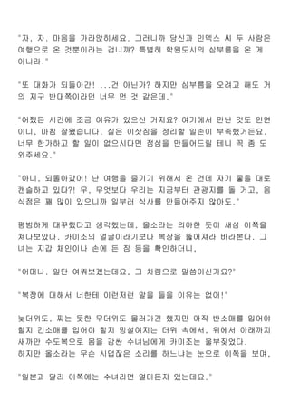 "자, 자. 마음을 가라앉히세요. 그러니까 당신과 인덱스 씨 두 사람은
여행으로 온 것뿐이라는 겁니까? 특별히 학원도시의 심부름을 온 게
아니라."
"또 대화가 되돌아간! ...건 아닌가? 하지만 심부름을 오려고 해도 거
의 지구 반대쪽이라먼 너무 먼 것 같은데."
"어쨌든 시간에 조금 여유가 있으신 거지요? 여기에서 만난 것도 인연
이니, 마침 잘됐습니다. 실은 이삿짐을 정리할 일손이 부족했거든요.
너무 한가하고 할 일이 없으시다면 점심을 만들어드릴 테니 꼭 좀 도
와주세요."
"아니, 되돌아갔어! 난 여행을 즐기기 위해서 온 건데 자기 좋을 대로
캔슬하고 있다?! 무, 무엇보다 우리는 지금부터 관광지를 돌 거고, 음
식점은 꽤 많이 있으니까 일부러 식사를 만들어주지 않아도."
평범하게 대꾸했다고 생각했는데, 올소라는 의아한 듯이 새삼 이쪽을
쳐다보았다. 카미조의 얼굴이라기보다 복장을 뚫어져라 바라본다. 그
녀는 지갑 체인이나 손에 든 짐 등을 확인하더니,
"어머나. 일단 여쭤보겠는데요, 그 차림으로 말씀이신가요?"
"복장에 대해서 너한테 이런저런 말을 들을 이유는 없어!"
늦더위도, 찌는 듯한 무더위도 물러가긴 했지만 아직 반소매를 입어야
할지 긴소매를 입어야 할지 망설여지는 더위 속에서, 위에서 아래까지
새까만 수도복으로 몸을 감싼 수녀님에게 카미조는 울부짖었다.
하지만 올소라는 무슨 시덥잖은 소리를 하느냐는 눈으로 이쪽을 보며,
"일본과 달리 이쪽에는 수녀라면 얼마든지 있는데요."
 