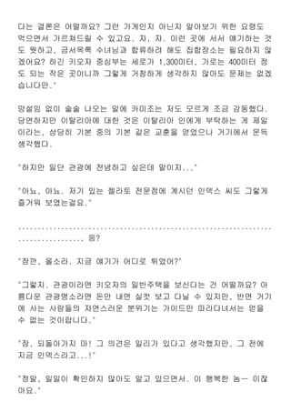 다는 결론은 어떨까요? 그런 가게인지 아닌지 알아보기 위한 요령도
먹으면서 가르쳐드릴 수 있고요. 자, 자. 이런 곳에 서서 얘기하는 것
도 뭣하고, 금서목록 수녀님과 합류하려 해도 집합장소는 필요하지 않
겠어요? 하긴 키오자 중심부는 세로가 1,300미터, 가로는 400미터 정
도 되는 작은 곳이니까 그렇게 거창하게 생각하지 않아도 문제는 없겠
습니다만."
망설임 없이 술술 나오는 말에 카미조는 저도 모르게 조금 감동했다.
당연하지만 이탈리아에 대한 것은 이탈리아 인에게 부탁하는 게 제일
이라는, 상당히 기본 중의 기본 같은 교훈을 얻었으나 거기에서 문득
생각했다.
"하지만 일단 관광에 전념하고 싶은데 말이지..."
"아뇨, 아뇨. 저기 있는 젤라토 전문점에 계시던 인덱스 씨도 그렇게
즐거워 보였는걸요."
.................................................................
................, 응?
"잠깐, 올소라. 지금 얘기가 어디로 튀었어?"
"그렇지. 관광이라면 키오자의 일반주택을 보신다는 건 어떨까요? 아
름다운 관광명소라면 돈만 내면 실컷 보고 다닐 수 있지만, 반면 거기
에 사는 사람들의 자연스러운 분위기는 가이드만 따라다녀서는 얻을
수 없는 것이랍니다."
"잠, 되돌아가지 마! 그 의견은 일리가 있다고 생각했지만, 그 전에
지금 인덱스라고...!"
"정말, 일일이 확인하지 않아도 알고 있으면서. 이 행복한 놈ㅡ 이잖
아요."
 