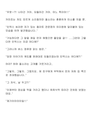 "우왓ㅡ?! 나아간 거야, 되돌아간 거야. 어느 쪽이야!!"
카미조는 저도 모르게 소리쳤지만 올소라는 훈훈하게 미소를 지을 뿐.
"인덱스 씨라면 저기 있는 젤라토 전문점의 유리창에 달라붙어 있는
모습을 아까 발견했습니다."
"가능하다면 그 말을 제일 먼저 해줬으면 좋았을 걸!! ...그런데 그렇
다면 인덱스는 지금 어디에?"
"그러니까 버스 정류장 읽는 법은."
"당장 이야기의 궤도를 원래대로 되돌리겠는데 인덱스는 어디에?!"
어라? 하며 올소라는 고개를 갸웃거리고,
"그렇지, 그렇지. 그랬지요. 제 친구에게 부탁해서 먼저 저희 집 쪽으
로 초대했습니다."
"그 자식, 날 두고?!"
"이제부터 점심을 먹을 거라고 했더니 희희낙락 따라간 것처럼 보였는
데요."
"제기이이이이일!!"
 