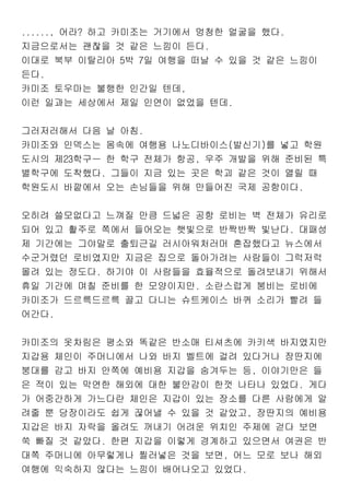 ......, 어라? 하고 카미조는 거기에서 멍청한 얼굴을 했다.
지금으로서는 괜찮을 것 같은 느낌이 든다.
이대로 북부 이탈리아 5박 7일 여행을 떠날 수 있을 것 같은 느낌이
든다.
카미조 토우마는 불행한 인간일 텐데,
이런 일과는 세상에서 제일 인연이 없었을 텐데.
그러저러해서 다음 날 아침.
카미조와 인덱스는 몸속에 여행용 나노디바이스(발신기)를 넣고 학원
도시의 제23학구ㅡ 한 학구 전체가 항공, 우주 개발을 위해 준비된 특
별학구에 도착했다. 그들이 지금 있는 곳은 학괴 같은 것이 열릴 때
학원도시 바깥에서 오는 손님들을 위해 만들어진 국제 공항이다.
오히려 쓸모없다고 느껴질 만큼 드넓은 공항 로비는 벽 전체가 유리로
되어 있고 활주로 쪽에서 들어오는 햇빛으로 반짝반짝 빛난다. 대패성
제 기간에는 그야말로 출퇴근길 러시아워처러머 혼잡했다고 뉴스에서
수군거렸던 로비였지만 지금은 집으로 돌아가려는 사람들이 그럭저럭
몰려 있는 정도다. 하기야 이 사람들을 효율적으로 돌려보내기 위해서
휴일 기간에 며칠 준비를 한 모양이지만. 소란스럽게 붐비는 로비에
카미조가 드르륵드르륵 끌고 다니는 슈트케이스 바퀴 소리가 빨려 들
어간다.
카미조의 옷차림은 평소와 똑같은 반소매 티셔츠에 카키색 바지였지만
지갑용 체인이 주머니에서 나와 바지 벨트에 걸려 있다거나 장딴지에
붕대를 감고 바지 안쪽에 예비용 지갑을 숨겨두는 등, 이야기만은 들
은 적이 있는 막연한 해외에 대한 불안감이 한껏 나타나 있었다. 게다
가 어중간하게 가느다란 체인은 지갑이 있는 장소를 다른 사람에게 알
려줄 뿐 당장이라도 쉽게 끊어낼 수 있을 것 같았고, 장딴지의 예비용
지갑은 바지 자락을 올려도 꺼내기 어려운 위치인 주제에 걷다 보면
쑥 빠질 것 같았다. 한편 지갑을 이렇게 경계하고 있으면서 여권은 반
대쪽 주머니에 아무렇게나 찔러넣은 것을 보면, 어느 모로 보나 해외
여행에 익숙하지 않다는 느낌이 배어나오고 있었다.
 