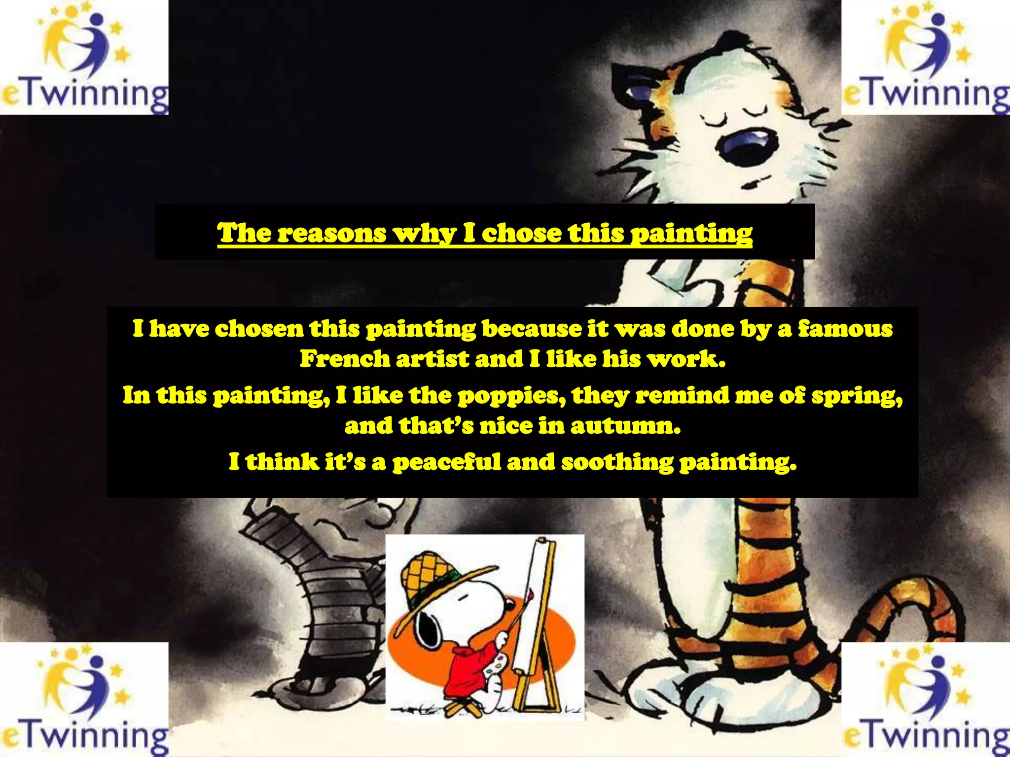 The reasons why I chose this painting


 I have chosen this painting because it was done by a famous
               French artist and I like his work.
In this painting, I like the poppies, they remind me of spring,
                   and that’s nice in autumn.
         I think it’s a peaceful and soothing painting.
 