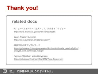 AI
https://note.mu/nikkei_jisedai/n/n4fc1cd3fd9b5
https://github.com/Hirosaji/toy-codes/blob/master/handle_wav/forPyCon/
analyze_and_synthesize_wav.py
hujinsen / StarGAN Voice Conversion
https://github.com/hujinsen/StarGAN-Voice-Conversion
Learn Amazon Sumerian
https://docs.sumerian.amazonaws.com/
 