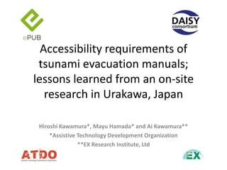 Accessibility requirements of
tsunami evacuation manuals;
lessons learned from an on-site
research in Urakawa, Japan
Hiroshi Kawamura*, Mayu Hamada* and Ai Kawamura**
*Assistive Technology Development Organization
**EX Research Institute, Ltd

 
