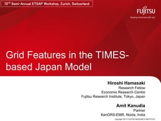 Copyright 2017 FUJITSU RESEARCH INSTITUTE
Grid Features in the TIMES-
based Japan Model
Hiroshi Hamasaki
Research Fellow
Economic Research Centre
Fujitsu Research Institute, Tokyo, Japan
Amit Kanudia
Partner
KanORS-EMR, Noida, India
72nd
Semi-Annual ETSAP Workshop, Zurich, Switzerland
 