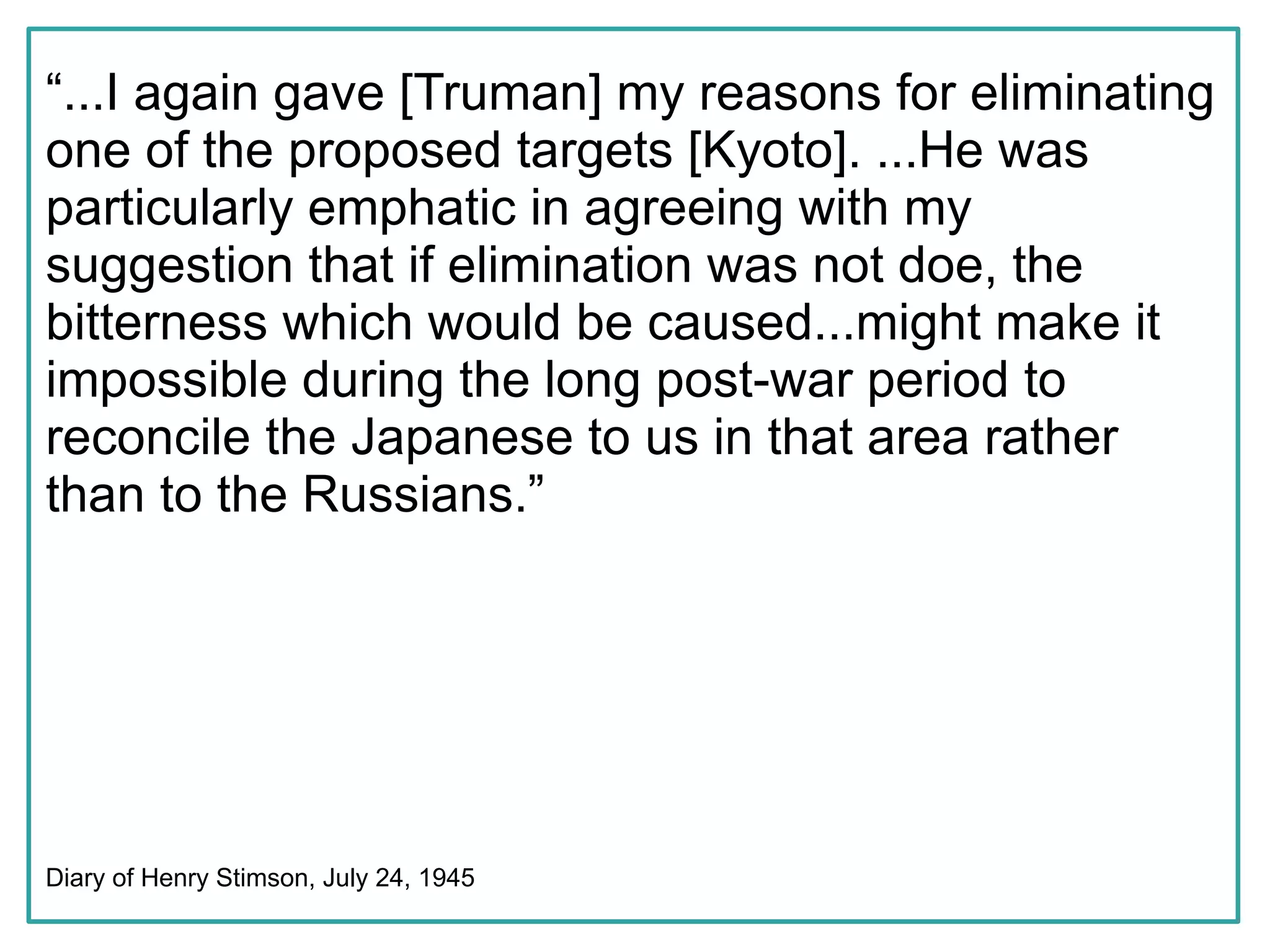 “...I again gave [Truman] my reasons for eliminating
one of the proposed targets [Kyoto]. ...He was
particularly emphatic in agreeing with my
suggestion that if elimination was not doe, the
bitterness which would be caused...might make it
impossible during the long post-war period to
reconcile the Japanese to us in that area rather
than to the Russians.”




Diary of Henry Stimson, July 24, 1945
 