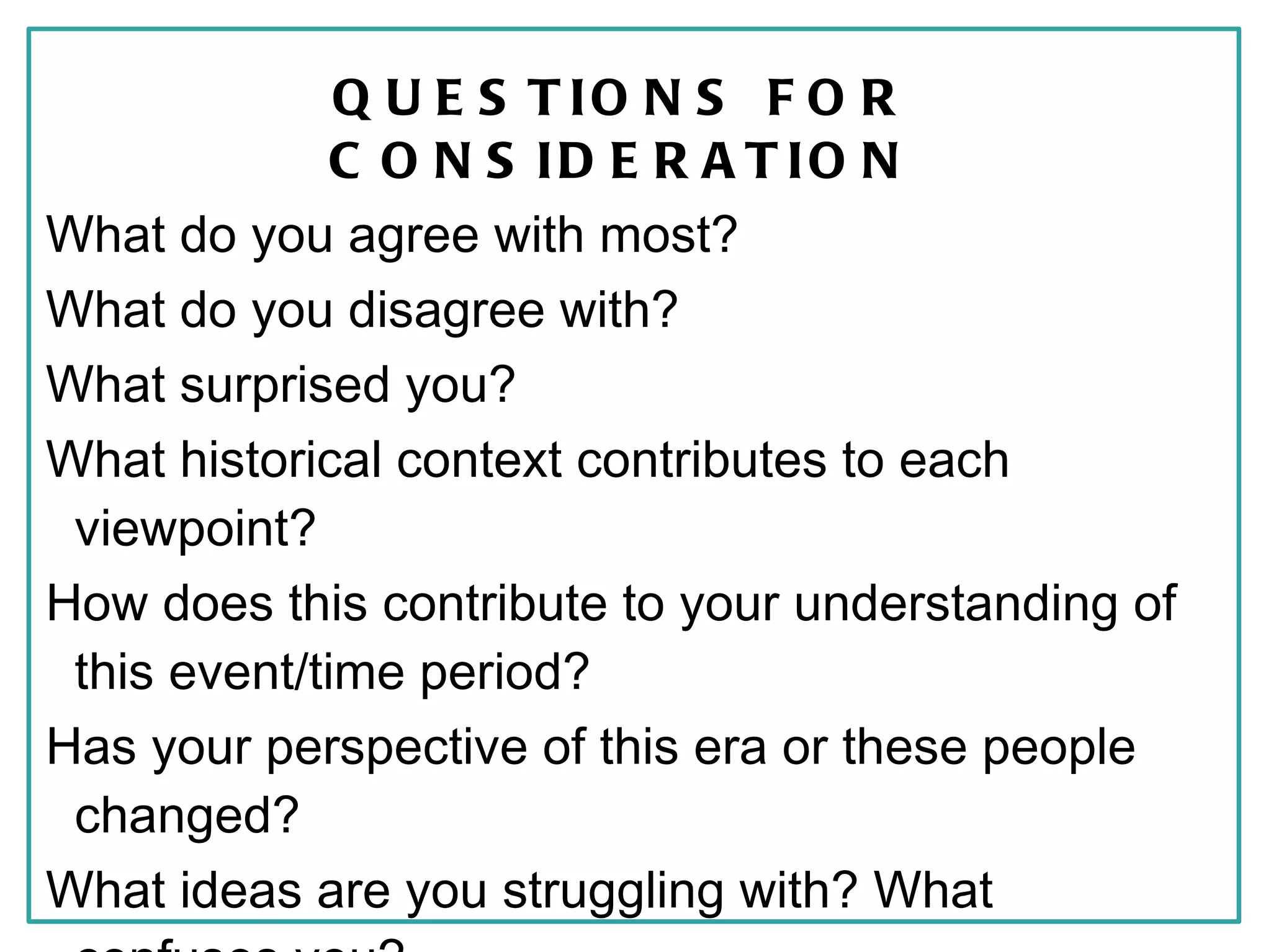 Q U E S T IO N S F O R
              C O N S ID E R A T IO N
What do you agree with most?
What do you disagree with?
What surprised you?
What historical context contributes to each
 viewpoint?
How does this contribute to your understanding of
 this event/time period?
Has your perspective of this era or these people
 changed?
What ideas are you struggling with? What
 