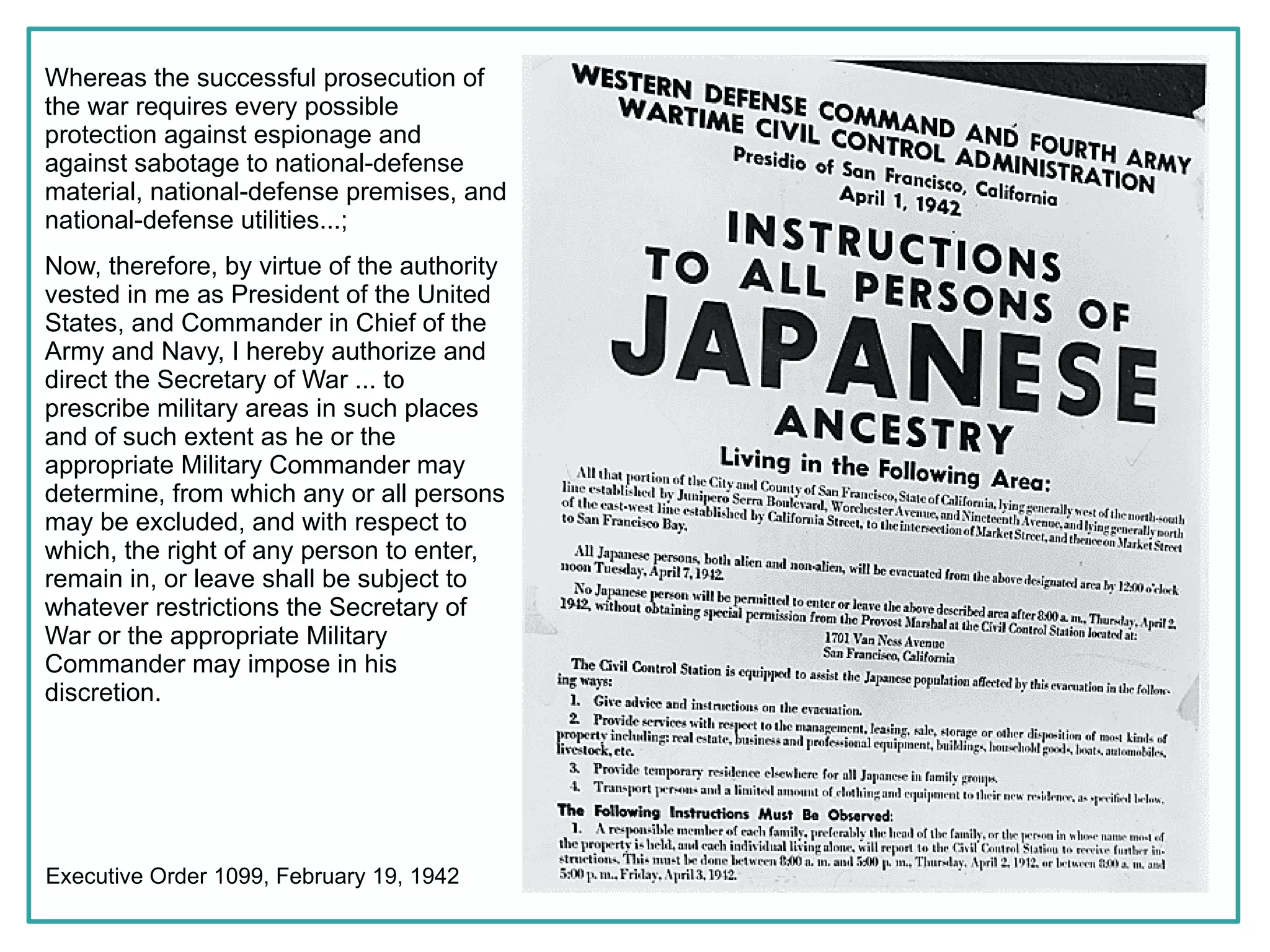 Whereas the successful prosecution of
the war requires every possible
protection against espionage and
against sabotage to national-defense
material, national-defense premises, and
national-defense utilities...;
Now, therefore, by virtue of the authority
vested in me as President of the United
States, and Commander in Chief of the
Army and Navy, I hereby authorize and
direct the Secretary of War ... to
prescribe military areas in such places
and of such extent as he or the
appropriate Military Commander may
determine, from which any or all persons
may be excluded, and with respect to
which, the right of any person to enter,
remain in, or leave shall be subject to
whatever restrictions the Secretary of
War or the appropriate Military
Commander may impose in his
discretion.




Executive Order 1099, February 19, 1942
 