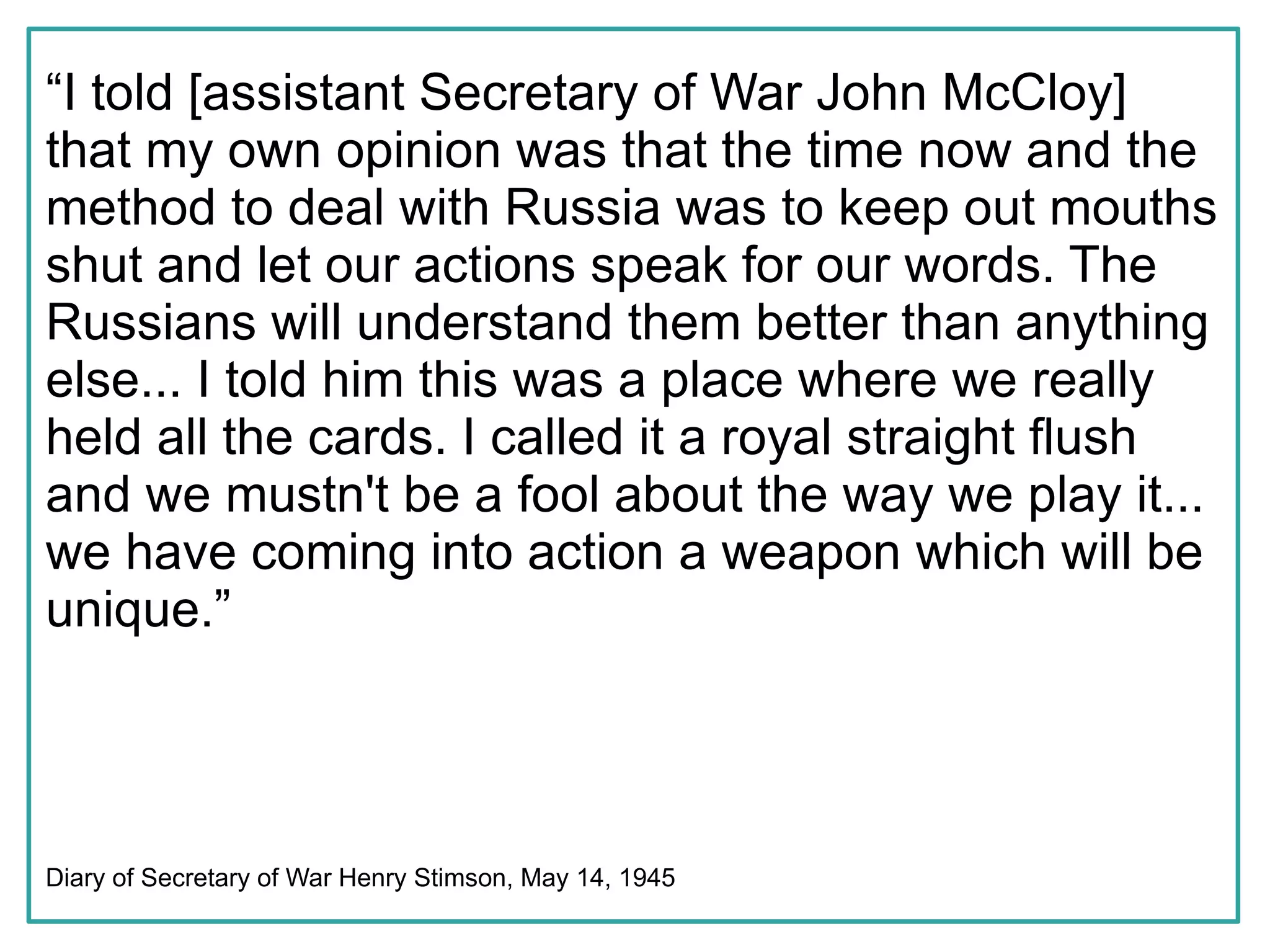 “I told [assistant Secretary of War John McCloy]
that my own opinion was that the time now and the
method to deal with Russia was to keep out mouths
shut and let our actions speak for our words. The
Russians will understand them better than anything
else... I told him this was a place where we really
held all the cards. I called it a royal straight flush
and we mustn't be a fool about the way we play it...
we have coming into action a weapon which will be
unique.”




Diary of Secretary of War Henry Stimson, May 14, 1945
 