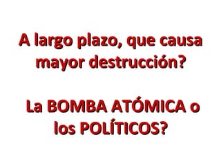 A largo plazo, que causa
  mayor destrucción?

La BOMBA ATÓMICA o
    los POLÍTICOS?
 