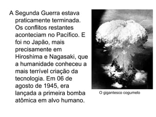 A Segunda Guerra estava
praticamente terminada.
Os conflitos restantes
aconteciam no Pacífico. E
foi no Japão, mais
precisamente em
Hiroshima e Nagasaki, que
a humanidade conheceu a
mais terrível criação da
tecnologia. Em 06 de
agosto de 1945, era
lançada a primeira bomba
atômica em alvo humano.
O gigantesco cogumelo
 