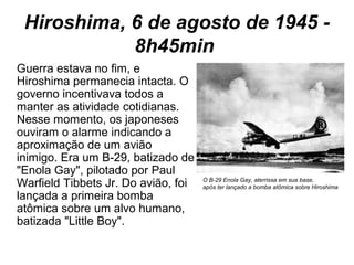 Hiroshima, 6 de agosto de 1945 -
8h45min
Guerra estava no fim, e
Hiroshima permanecia intacta. O
governo incentivava todos a
manter as atividade cotidianas.
Nesse momento, os japoneses
ouviram o alarme indicando a
aproximação de um avião
inimigo. Era um B-29, batizado de
"Enola Gay", pilotado por Paul
Warfield Tibbets Jr. Do avião, foi
lançada a primeira bomba
atômica sobre um alvo humano,
batizada "Little Boy".
O B-29 Enola Gay, aterrissa em sua base,
após ter lançado a bomba atômica sobre Hiroshima
 