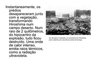 Instantaneamente, os
prédios
desapareceram junto
com a vegetação,
transformando
Hiroshima num
campo deserto. Num
raio de 2 quilômetros,
do hipocentro da
explosão, tudo ficou
destruído. Uma onda
de calor intenso,
emitia raios térmicos,
como a radiação
ultravioleta.
Um dia após a explosão, os escombros em Hiroshima
eram cobertos por uma tênue cortina de fumaça
 