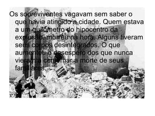 Os sobreviventes vagavam sem saber o
que havia atingido a cidade. Quem estava
a um quilômetro do hipocentro da
explosão, morreu na hora. Alguns tiveram
seus corpos desintegrados. O que
aumentou o desespero dos que nunca
vieram a confirmar a morte de seus
familiares.
 