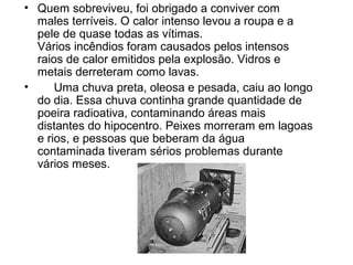 • Quem sobreviveu, foi obrigado a conviver com
males terríveis. O calor intenso levou a roupa e a
pele de quase todas as vítimas.
Vários incêndios foram causados pelos intensos
raios de calor emitidos pela explosão. Vidros e
metais derreteram como lavas.
• Uma chuva preta, oleosa e pesada, caiu ao longo
do dia. Essa chuva continha grande quantidade de
poeira radioativa, contaminando áreas mais
distantes do hipocentro. Peixes morreram em lagoas
e rios, e pessoas que beberam da água
contaminada tiveram sérios problemas durante
vários meses.
 