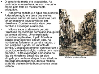 • O cenário da morte era assustador. As
queimaduras eram tratadas com mercúrio
cromo pela falta de medicamento
adequado.
• Não havia comida e a água era suspeita.
A desinformação era tanta que muitos
japoneses saíram de suas províncias para
tentar encontrar seus familiares em
Hiroshima. Corriam o maior risco pós-
bomba: a exposição à radiação.
• Não se sabe exatamente porque
Hiroshima foi escolhida como alvo inaugural
da bomba atômica. Uma explicação
considerada plausível, é pelo fato de a
cidade estar centrada em um vale. As
montanhas fariam uma barreira natural, o
que ampliaria o poder de impacto da
bomba. Conseqüentemente, conheceriam a
capacidade de destruíção nuclear com mais
precisão. Outra explicação é baseada no
fato de Hiroshima ainda não ter sido
atingida por nenhum ataque. Isso, aliado à
proteção das montanhas, daria a medida
exata da destruição da bomba nunca antes
testada.
Cidade em hiroshima
 