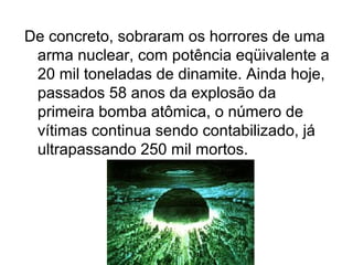 De concreto, sobraram os horrores de uma
arma nuclear, com potência eqüivalente a
20 mil toneladas de dinamite. Ainda hoje,
passados 58 anos da explosão da
primeira bomba atômica, o número de
vítimas continua sendo contabilizado, já
ultrapassando 250 mil mortos.
 