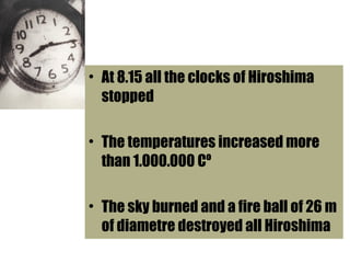 • At 8.15 all the clocks of Hiroshima
stopped
• The temperatures increased more
than 1.000.000 Cº
• The sky burned and a fire ball of 26 m
of diametre destroyed all Hiroshima
 
