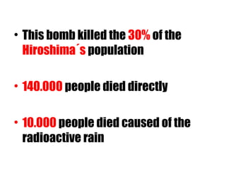 • This bomb killed the 30% of the
Hiroshima´s population
• 140.000 people died directly
• 10.000 people died caused of the
radioactive rain
 