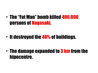 • The “Fat Man” bomb killed 400.000
persons of Nagasaki.
• It destroyed the 40% of buildings.
• The damage expanded to 3 km from the
hipocentre.
 