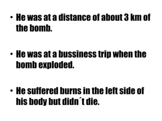 • He was at a distance of about 3 km of
the bomb.
• He was at a bussiness trip when the
bomb exploded.
• He suffered burns in the left side of
his body but didn´t die.
 