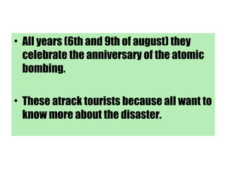 • All years (6th and 9th of august) they
celebrate the anniversary of the atomic
bombing.
• These atrack tourists because all want to
know more about the disaster.
 