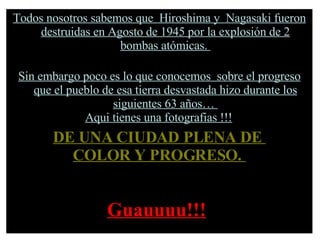 Todos nosotros sabemos que  Hiroshima y  Nagasaki fueron destruidas en Agosto de 1945 por la explosión de 2 bombas atómicas.  Sin embargo poco es lo que conocemos  sobre el progreso que el pueblo de esa tierra desvastada hizo durante los siguientes 63 años…  Aqui tienes una fotografias !!!   DE UNA CIUDAD PLENA DE  COLOR Y PROGRESO.   Guauuuu!!!   