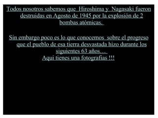 Todos nosotros sabemos que  Hiroshima y  Nagasaki fueron destruidas en Agosto de 1945 por la explosión de 2 bombas atómicas.  Sin embargo poco es lo que conocemos  sobre el progreso que el pueblo de esa tierra desvastada hizo durante los siguientes 63 años…  Aqui tienes una fotografias !!!   