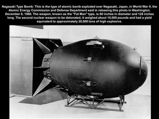 Nagasaki Type Bomb: This is the type of atomic bomb exploded over Nagasaki, Japan, in World War II, the
    Atomic Energy Commission and Defense Department said in releasing this photo in Washington,
  December 6, 1960. The weapon, known as the "Fat Man" type, is 60 inches in diameter and 128 inches
   long. The second nuclear weapon to be detonated, it weighed about 10,000 pounds and had a yield
                      equivalent to approximately 20,000 tons of high explosive.
 