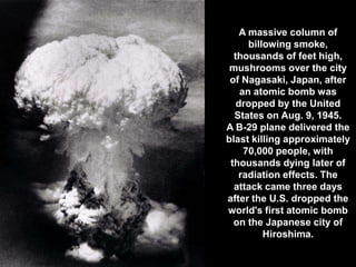 A massive column of
      billowing smoke,
  thousands of feet high,
 mushrooms over the city
 of Nagasaki, Japan, after
    an atomic bomb was
   dropped by the United
  States on Aug. 9, 1945.
A B-29 plane delivered the
blast killing approximately
     70,000 people, with
 thousands dying later of
   radiation effects. The
  attack came three days
after the U.S. dropped the
world's first atomic bomb
  on the Japanese city of
          Hiroshima.
 