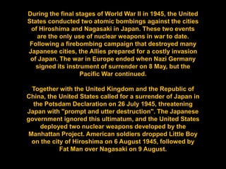 During the final stages of World War II in 1945, the United
States conducted two atomic bombings against the cities
 of Hiroshima and Nagasaki in Japan. These two events
   are the only use of nuclear weapons in war to date.
 Following a firebombing campaign that destroyed many
Japanese cities, the Allies prepared for a costly invasion
 of Japan. The war in Europe ended when Nazi Germany
   signed its instrument of surrender on 8 May, but the
                   Pacific War continued.

 Together with the United Kingdom and the Republic of
China, the United States called for a surrender of Japan in
  the Potsdam Declaration on 26 July 1945, threatening
Japan with "prompt and utter destruction". The Japanese
government ignored this ultimatum, and the United States
    deployed two nuclear weapons developed by the
Manhattan Project. American soldiers dropped Little Boy
 on the city of Hiroshima on 6 August 1945, followed by
           Fat Man over Nagasaki on 9 August.
 