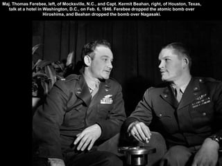 Maj. Thomas Ferebee, left, of Mocksville, N.C., and Capt. Kermit Beahan, right, of Houston, Texas,
   talk at a hotel in Washington, D.C., on Feb. 6, 1946. Ferebee dropped the atomic bomb over
                      Hiroshima, and Beahan dropped the bomb over Nagasaki.
 