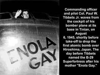 Commanding officer
 and pilot Col. Paul W.
Tibbets Jr. waves from
    the cockpit of his
  bomber plane at its
    base in Tinian, on
         August
6, 1945, shortly before
   take-off to drop the
first atomic bomb over
Hiroshima, Japan. The
   day before Tibbets
     named the B-29
Superfortress after his
  mother "Enola Gay."
 
