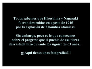Todos sabemos que Hiroshima y Nagasaki  fueron destruidas en agosto de 1945  por la explosión de 2 bombas atómicas.  Sin embargo, poco es lo que conocemos  sobre el progreso que el pueblo de esa tierra  desvastada hizo durante los siguientes 63 años…  ¡¡¡Aquí tienes unas fotografías!!!   