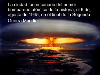 La ciudad fue escenario del primer bombardeo atómico de la historia, el 6 de agosto de 1945, en el final de la Segunda Guerra Mundial.