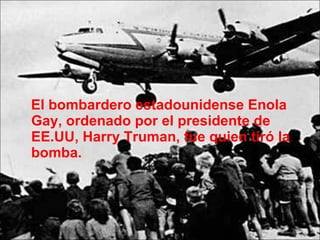 El bombardero estadounidense Enola Gay, ordenado por el presidente de EE.UU, Harry Truman, fue quien tiró la bomba.