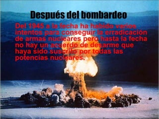 Después del bombardeo Del 1945 a la fecha ha habido varios intentos para conseguir la erradicación de armas nucleares pero hasta la fecha no hay un acuerdo de desarme que haya sido suscrito por todas las potencias nucleares.