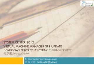 SYSTEM CENTER 2012
VIRTUAL MACHINE MANAGER SP1 UPDATE
～WINDOWS SERVER 2012 HYPER-V との組み合わせで
何が変わったのか～
            System Center User Group Japan
            杵島 正和（kishima67@twitter)
 
