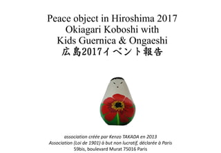 Peace object in Hiroshima 2017
Okiagari Koboshi with
Kids Guernica & Ongaeshi
association créée par Kenzo TAKADA en 2013
Association (Loi de 1901) à but non lucratif, déclarée à Paris
59bis, boulevard Murat 75016 Paris
 