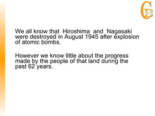 We all know that Hiroshima and Nagasaki  were destroyed in August 1945 after explosion of atomic bombs. However we know little about the progress made by the people of that land during the past 62 years. 