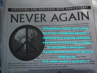 APELAMOS A TODOS, QUE LUTEM PELA PAZ E HARMONIA MUNDIAL ! SABEMOS QUE EXISTEM ARSENAIS BEM MAIS POTENTES QUE A BOMBA DE HIROSHIMA E NAGAZAKI. COLABORE POR UM MUNDO MELHOR DESEJO-LHE PAZ, AMOR, SAUDE E SUCESSO !!!! 