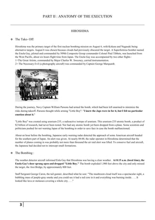 PART II : ANATOMY OF THE EXECUTION


                                                         HIROSHIMA

   The Take- Off:

    Hiroshima was the primary target of the first nuclear bombing mission on August 6, with Kokura and Nagasaki being
    alternative targets. August 6 was chosen because clouds had previously obscured the target. A Superfortress bomber named
    the Enola Gay, piloted and commanded by 509th Composite Group commander Colonel Paul Tibbets, was launched from
    the West Pacific, about six hours flight time from Japan. The Enola Gay was accompanied by two other flights :
    1>The Great Artiste, commanded by Major Charles W. Sweeney, carried instrumentation.
    2> The Necessary Evil (a photography aircraft) was commanded by Captain George Marquardt.




    During the journey, Navy Captain William Parsons had armed the bomb, which had been left unarmed to minimize the
    risks during takeoff. Parsons thought while arming "Little Boy": "I knew the Japs were in for it, but I felt no particular
    emotion about it."

    "Little Boy" was created using uranium-235, a radioactive isotope of uranium. This uranium-235 atomic bomb, a product of
    $2 billion of research, had never been tested. Nor had any atomic bomb yet been dropped from a plane. Some scientists and
    politicians pushed for not warning Japan of the bombing in order to save face in case the bomb malfunctioned.

    About an hour before the bombing, Japanese early warning radar detected the approach of some American aircraft headed
    for the southern part of Japan. An alert was given. At nearly 08:00, the radar operator in Hiroshima determined that the
    number of planes coming in was probably not more than threeand the air raid alert was lifted. To conserve fuel and aircraft,
    the Japanese had decided not to intercept small formations.

   The Bombing :

    The weather detector aircraft informed Enla Gay that Hiroshima was having a clear weather. At 8:15 a.m. (local time), the
    Enola Gay's door sprang open and dropped "Little Boy." The bomb exploded 1,900 feet above the city and only missed
    the target, the Aioi Bridge, by approximately 800 feet.

    Staff Sergeant George Caron, the tail gunner, described what he saw: "The mushroom cloud itself was a spectacular sight, a
    bubbling mass of purple-gray smoke and you could see it had a red core in it and everything was burning inside. . . . It
    looked like lava or molasses covering a whole city. . . ."




        3
 