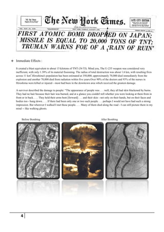    Immediate Effects :

    It created a blast equivalent to about 13 kilotons of TNT (54 TJ). Mind you, The U-235 weapon was considered very
    inefficient, with only 1.38% of its material fissioning. The radius of total destruction was about 1.6 km, with resulting fires
    across 11 km2.Hiroshima's population has been estimated at 350,000; approximately 70,000 died immediately from the
    explosion and another 70,000 died from radiation within five years.Over 90% of the doctors and 93% of the nurses in
    Hiroshima were killed or injured—most had been in the downtown area which received the greatest damage.

    A survivor described the damage to people: ―The appearance of people was . . . well, they all had skin blackened by burns.
    They had no hair because their hair was burned, and at a glance you couldn't tell whether you were looking at them from in
    front or in back. . . . They held their arms bent [forward] . . . and their skin - not only on their hands, but on their faces and
    bodies too - hung down. . . . If there had been only one or two such people . . . perhaps I would not have had such a strong
    impression. But wherever I walked I met these people. . . . Many of them died along the road - I can still picture them in my
    mind -- like walking ghosts.


         Before Bombing                                                             After Bombing




        4
 