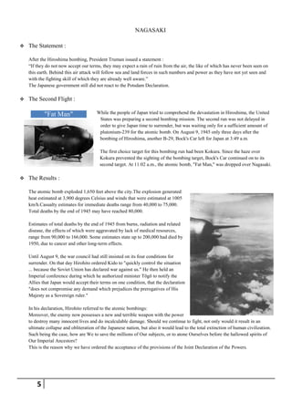 NAGASAKI

   The Statement :

    After the Hiroshima bombing, President Truman issued a statement :
    ―If they do not now accept our terms, they may expect a rain of ruin from the air, the like of which has never been seen on
    this earth. Behind this air attack will follow sea and land forces in such numbers and power as they have not yet seen and
    with the fighting skill of which they are already well aware.‖
    The Japanese government still did not react to the Potsdam Declaration.

   The Second Flight :

            "Fat Man"                   While the people of Japan tried to comprehend the devastation in Hiroshima, the United
                                         States was preparing a second bombing mission. The second run was not delayed in
                                         order to give Japan time to surrender, but was waiting only for a sufficient amount of
                                         plutonium-239 for the atomic bomb. On August 9, 1945 only three days after the
                                         bombing of Hiroshima, another B-29, Bock's Car left for Japan at 3:49 a.m.

                                         The first choice target for this bombing run had been Kokura. Since the haze over
                                         Kokura prevented the sighting of the bombing target, Bock's Car continued on to its
                                         second target. At 11:02 a.m., the atomic bomb, "Fat Man," was dropped over Nagasaki.

   The Results :

    The atomic bomb exploded 1,650 feet above the city.The explosion generated
    heat estimated at 3,900 degrees Celsius and winds that were estimated at 1005
    km/h.Casualty estimates for immediate deaths range from 40,000 to 75,000.
    Total deaths by the end of 1945 may have reached 80,000.

    Estimates of total deaths by the end of 1945 from burns, radiation and related
    disease, the effects of which were aggravated by lack of medical resources,
    range from 90,000 to 166,000. Some estimates state up to 200,000 had died by
    1950, due to cancer and other long-term effects.

    Until August 9, the war council had still insisted on its four conditions for
    surrender. On that day Hirohito ordered Kido to "quickly control the situation
    ... because the Soviet Union has declared war against us." He then held an
    Imperial conference during which he authorized minister Tōgō to notify the
    Allies that Japan would accept their terms on one condition, that the declaration
    "does not compromise any demand which prejudices the prerogatives of His
    Majesty as a Sovereign ruler."

    In his declaration, Hirohito referred to the atomic bombings:
    Moreover, the enemy now possesses a new and terrible weapon with the power
    to destroy many innocent lives and do incalculable damage. Should we continue to fight, not only would it result in an
    ultimate collapse and obliteration of the Japanese nation, but also it would lead to the total extinction of human civilization.
    Such being the case, how are We to save the millions of Our subjects, or to atone Ourselves before the hallowed spirits of
    Our Imperial Ancestors?
    This is the reason why we have ordered the acceptance of the provisions of the Joint Declaration of the Powers.




        5
 