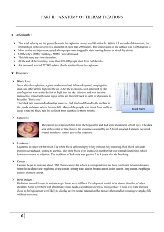 PART III : ANATOMY OF THERAMIFICATIONS



       Aftermath :

     The wind velocity on the ground beneath the explosion center was 980 miles/hr. Within 0.3 seconds of detonation, the
      fireball high in the air grew to a diameter of more than 200 meters. The temperature on the surface was 7,000 degrees C.
     Most deaths and injuries occurred when people were trapped in their burning houses or struck by debris.
     Of the city’s 90,000 buildings, 60,000 were destroyed.
     This left many survivors homeless.
     At the end of the bombing, more than 220,000 people died from both bombs.
     An estimated total of 237,000 related deaths resulted from the explosion.

 Diseases :

       Black Rain :
        Soon after the explosion, a giant mushroom cloud billowed upward, carrying dirt,
        dust, and other debris high into the air. After the explosion, soot generated by the
        conflagration was carried by hot air high into the sky. this dust and soot became
        radioactive, mixed with water vapor in the air, then fell back to earth in what came to
        be called "black rain.―
        The black rain contained radioactive material. Fish died and floated to the surface in
        the ponds and rivers where this rain fell. Many of the people who drank from wells in
                                                                                                               Black Rain
        areas where the black rain fell suffered from diarrhea for three months.

       Cataracts :

                              The patient was exposed 820m from the hypocenter and had white cloudiness in both eyes. The dark
                              area in the center of this photo is the cloudiness caused by an A-bomb cataract. Cataracts occurred
                              several months to several years after exposure.


       Leukemia :
        Leukemia is cancer of the blood. The white blood cells multiply wildly without fully maturing. Red blood cells and
        platelets are reduced, leading to anemia. The white blood cells increase in number but lose normal functioning, which
        lowers resistance to infection. The incidence of leukemia was greatest 7 to 8 years after the bombing.

       Cancer :
        Cancers began to increase about 1960. Some cancers for which a correspondence has been confirmed between distance
        from the incidence are: myeloma, ovary cancer, urinary tract cancer, breast cancer, colon cancer, lung cancer, esophagus
        cancer, stomach cancer.

       Birth Defects :
        Radiation harmed fetuses in various ways. Some were stillborn. Development tended to be slower than that of other
        children. Some were born with abnormally small heads, a condition known as microcephaly. Those who were exposed
        close to the hypocenter were likely to display severe mental retardation that renders them unable to manage everyday life
        without assistance.




           6
 