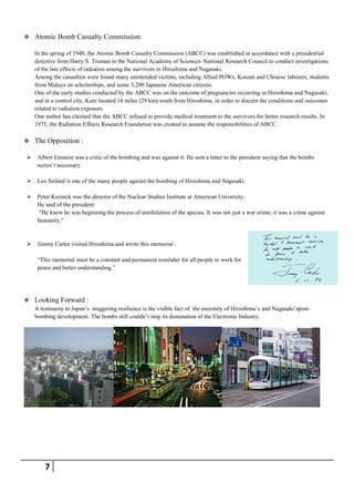    Atomic Bomb Casualty Commission:

    In the spring of 1948, the Atomic Bomb Casualty Commission (ABCC) was established in accordance with a presidential
    directive from Harry S. Truman to the National Academy of Sciences–National Research Council to conduct investigations
    of the late effects of radiation among the survivors in Hiroshima and Nagasaki.
    Among the casualties were found many unintended victims, including Allied POWs, Korean and Chinese laborers, students
    from Malaya on scholarships, and some 3,200 Japanese American citizens.
    One of the early studies conducted by the ABCC was on the outcome of pregnancies occurring in Hiroshima and Nagasaki,
    and in a control city, Kure located 18 miles (29 km) south from Hiroshima, in order to discern the conditions and outcomes
    related to radiation exposure.
    One author has claimed that the ABCC refused to provide medical treatment to the survivors for better research results. In
    1975, the Radiation Effects Research Foundation was created to assume the responsibilities of ABCC.

   The Opposition :

    Albert Einstein was a critic of the bombing and was against it. He sent a letter to the president saying that the bombs
     weren’t necessary.

    Leo Szilard is one of the many people against the bombing of Hiroshima and Nagasaki.

    Peter Kuznick was the director of the Nuclear Studies Institute at American University.
     He said of the president:
      ‖He knew he was beginning the process of annihilation of the species. It was not just a war crime; it was a crime against
     humanity."


    Jimmy Carter visited Hiroshima and wrote this memorial :

     ―This memorial must be a constant and permanent reminder for all people to work for
     peace and better understanding.‖




   Looking Forward :
    A testimony to Japan’s staggering resilience is the visible fact of the enormity of Hiroshima’s and Nagasaki’spost-
    bombing development. The bombs still couldn’t stop its domination of the Electronic Industry.




        7
 