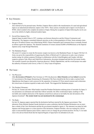 PART I : ANATOMY OF A PLAN


 Key Elements :

   1> Emperor Showa :
      Also referred to by his personal name, Hirohito, Emperor Showa aided in the transformation of a rural and agricultural
      Japan to an industrialized militaristic empire in the 1930’s. These actions eventually lead to Japan’s involvement in
      WWII, which resulted in the complete devastation of Japan. During the occupation of Japan following the war he saw
      rise to the rebirth of a highly urbanized modern Japan.

   2> Second Sino-Japanese War:
      Imperial Japan invaded China in 1937, creating a war between themselves and the Chinese Communists and
      Nationalists. The Japanese committed infamous atrocities on the civilian population of China. Some estimates claim
      that up to 20 million Chinese were killed during WWII. Chinese Nationalist and Communist forces eventually formed
      an alliance against the Japanese. The shameful mutilation of women claimed 20,000 to 80,000citizens as the Imperial
      Japanese army swept through Manchuria.

   3> The Manhattan Project:
      The secret U.S. project to create the first atomic weapon was known as the Manhattan Project. In August 1942 the U.S.
      Army was given the responsibility of organizing the efforts of British and U.S. physicists to seek a way to harness
      nuclear energy for military purposes.Working in collaboration with the United Kingdom and Canada, with their
      respective projects Tube Alloys and Chalk River Laboratories, the project designed and built the first atomic bombs.
      The scientific research was directed by American physicist J. Robert Oppenheimer, and the overall project was under
      the authority of General Leslie Groves, of the U.S. Army Corps of Engineers.



 The Cause :

   1> The Physicists :
      After the invasion of Poland by Nazi Germany in 1939, the physicists Albert Einstein and Leo Szilard warned the
      U.S. government of the danger threatening all of humanity if the Nazis should be the first to make a nuclear bomb.
      Oppenheimer then began to seek a process for the separation of uranium-235 from natural uranium and to determine
      the critical mass of uranium required to make such a bomb. This triggered the Manhattan project.

   2> The Potsdam Ultimatum :
      On July 26, Truman and other Allied leaders issued the Potsdam Declaration outlining terms of surrender for Japan. It
      was presented as an ultimatum and stated that without surrender, the Allies would attack Japan, resulting in "the
      inevitable and complete destruction of the Japanese armed forces and just as inevitably the utter devastation of the
      Japanese homeland". The atomic bomb was not mentioned in the communiqué.

   3> The Reply :
      On July 28, Japanese papers reported that the declaration had been rejected by the Japanese government. That
      afternoon, Prime Minister Kantarō Suzuki declared at a press conference that the Potsdam Declaration was no more
      than a rehash of the Cairo Declaration and that the government intended to ignore it. The statement was taken by both
      Japanese and foreign papers as a clear rejection of the declaration. Emperor Hirohito, who was waiting for a Soviet
      reply to noncommittal Japanese peace feelers, made no move to change the government position. On July 31, he made
      clear to his advisor Kōichi Kido that the Imperial Regalia of Japan had to be defended at all costs.




       1
 