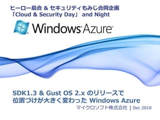 ヒーロー島合 & セキュリティもみじ合同企画
「Cloud & Security Day」 and Night




SDK1.3 & Gust OS 2.x のリリースで
位置づけが大きく変わった Windows Azure
                   マイクロソフト株式会社 | Dec 2010
                                    December 2010 | Page 1
 